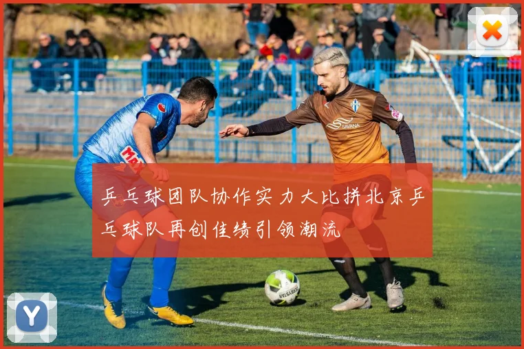 乒乓球团队协作实力大比拼北京乒乓球队再创佳绩引领潮流