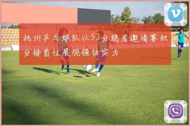 杭州乒乓球队以53分稳居邀请赛积分榜首位展现强劲实力