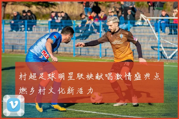 村超足球明星联袂献唱激情盛典点燃乡村文化新活力