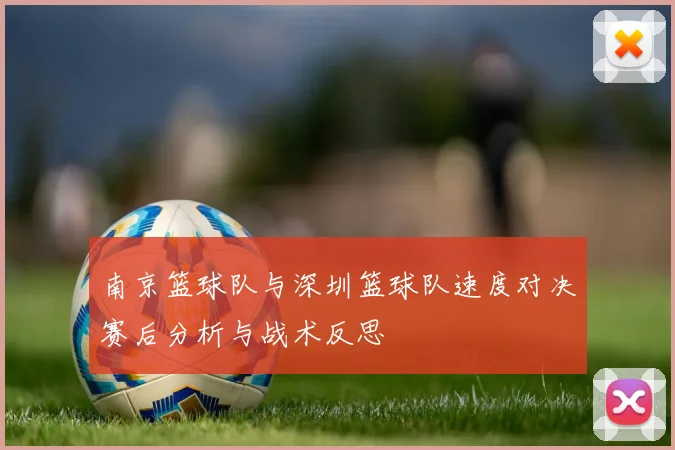 南京篮球队与深圳篮球队速度对决赛后分析与战术反思