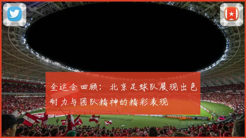 全运会回顾：北京足球队展现出色耐力与团队精神的精彩表现