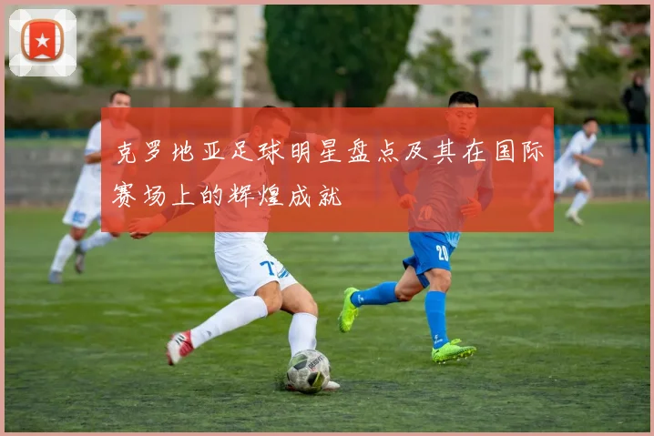 克罗地亚足球明星盘点及其在国际赛场上的辉煌成就