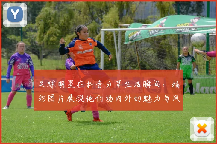 足球明星在抖音分享生活瞬间，精彩图片展现他们场内外的魅力与风采