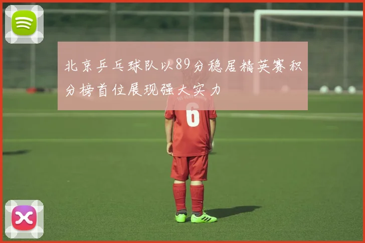 北京乒乓球队以89分稳居精英赛积分榜首位展现强大实力