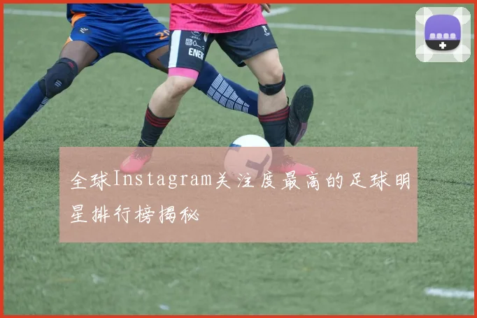 全球Instagram关注度最高的足球明星排行榜揭秘