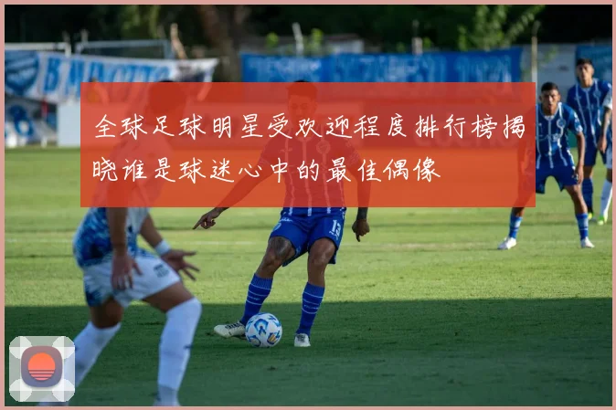 全球足球明星受欢迎程度排行榜揭晓谁是球迷心中的最佳偶像