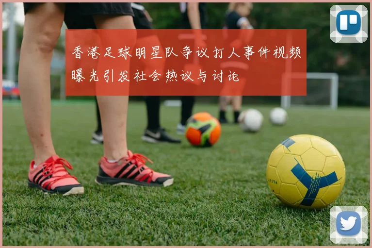 香港足球明星队争议打人事件视频曝光引发社会热议与讨论