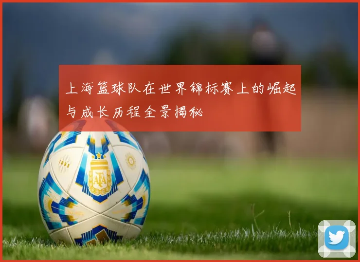 上海篮球队在世界锦标赛上的崛起与成长历程全景揭秘