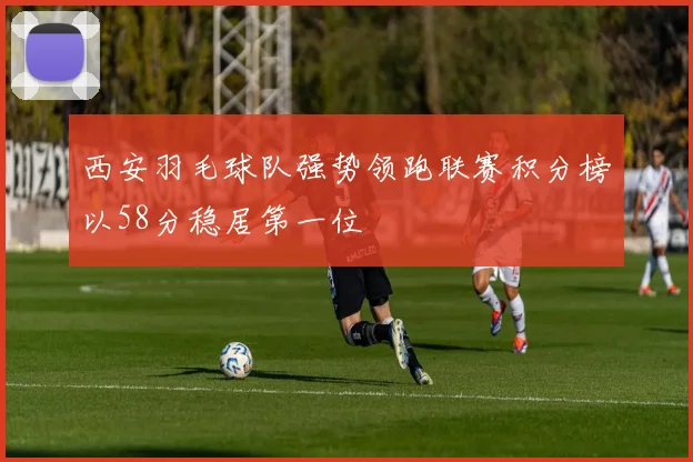 西安羽毛球队强势领跑联赛积分榜以58分稳居第一位