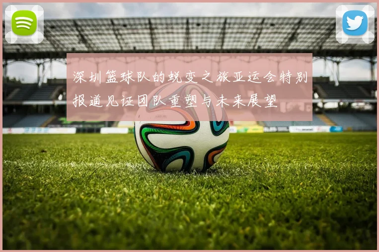 深圳篮球队的蜕变之旅亚运会特别报道见证团队重塑与未来展望