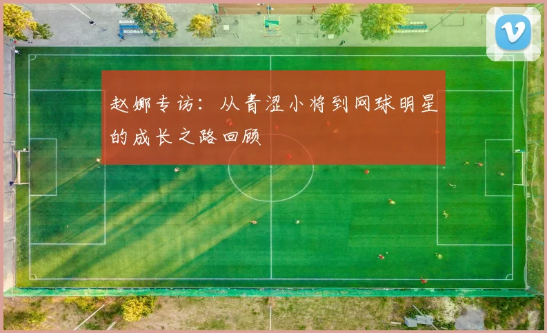 赵娜专访：从青涩小将到网球明星的成长之路回顾