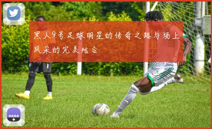 黑人9号足球明星的传奇之路与场上风采的完美结合