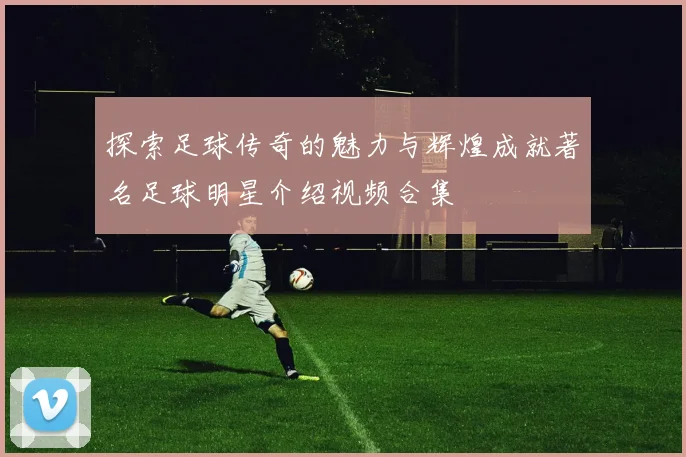 探索足球传奇的魅力与辉煌成就著名足球明星介绍视频合集