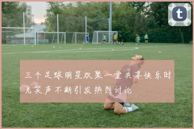 三个足球明星欢聚一堂共享快乐时光笑声不断引发热烈讨论