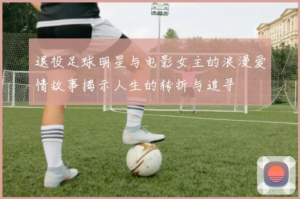 退役足球明星与电影女主的浪漫爱情故事揭示人生的转折与追寻