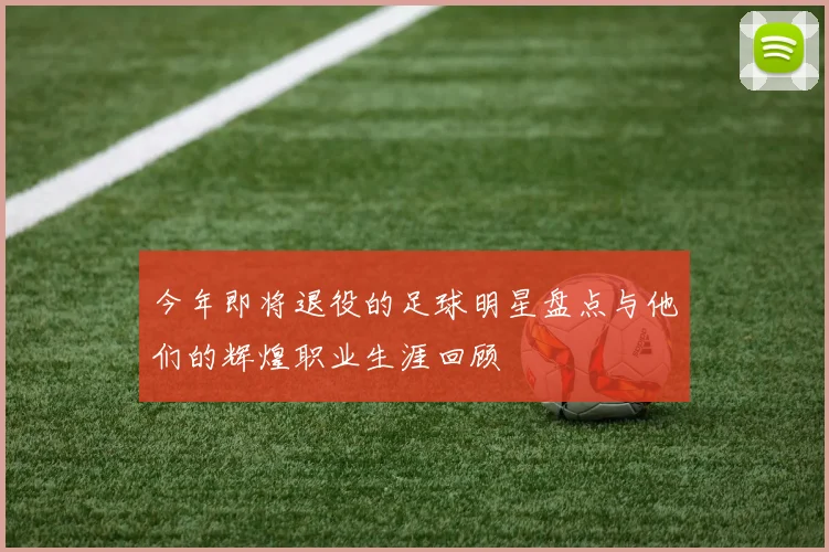 今年即将退役的足球明星盘点与他们的辉煌职业生涯回顾