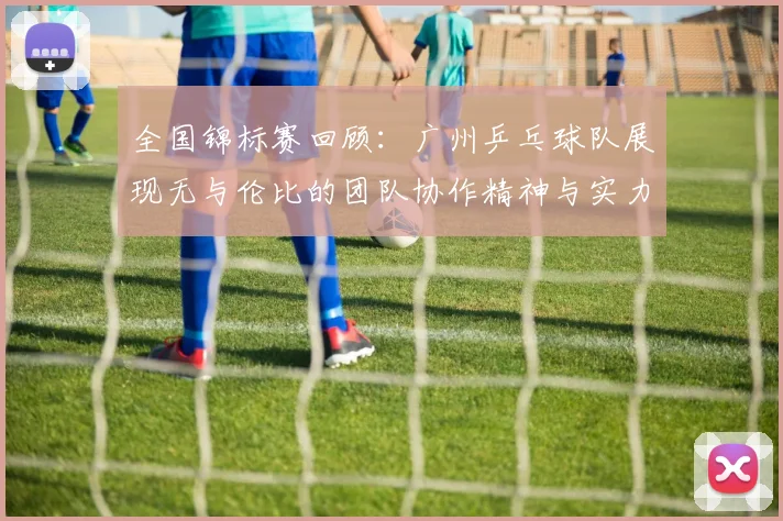全国锦标赛回顾：广州乒乓球队展现无与伦比的团队协作精神与实力
