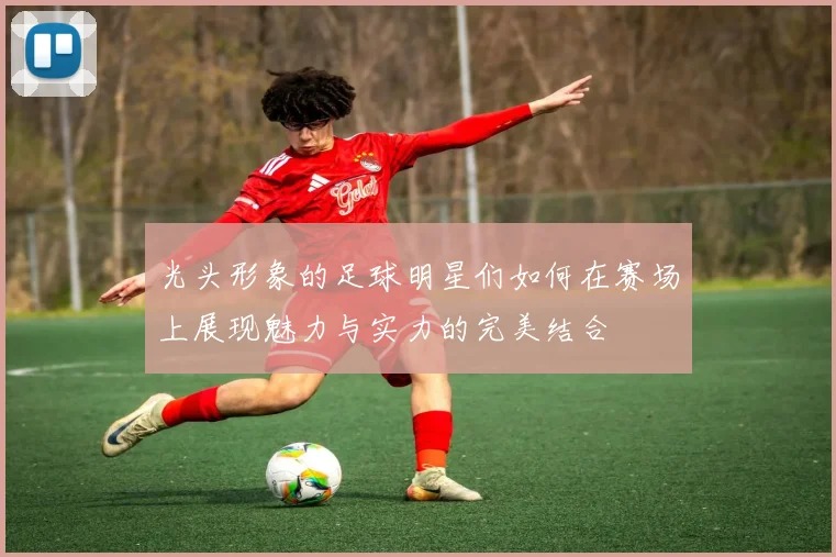 光头形象的足球明星们如何在赛场上展现魅力与实力的完美结合