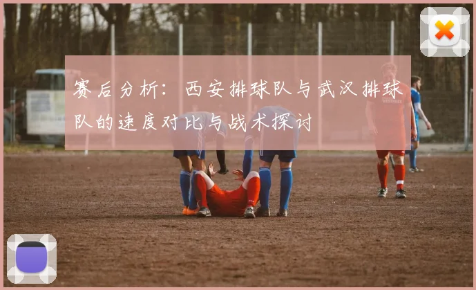赛后分析：西安排球队与武汉排球队的速度对比与战术探讨