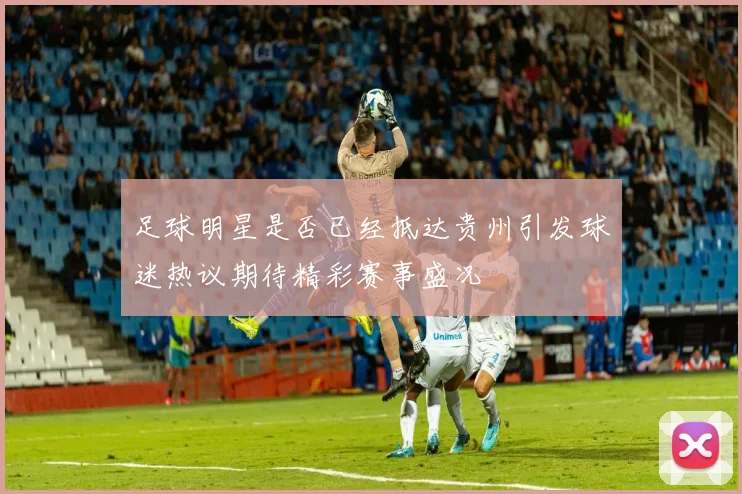 足球明星是否已经抵达贵州引发球迷热议期待精彩赛事盛况
