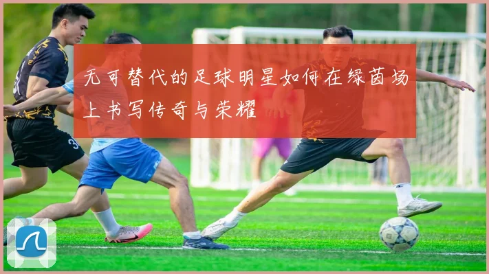 无可替代的足球明星如何在绿茵场上书写传奇与荣耀