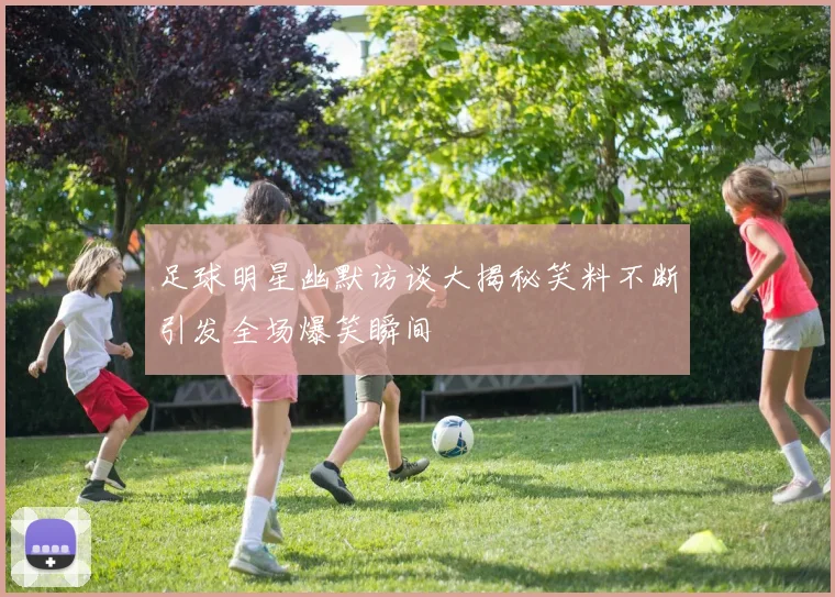 足球明星幽默访谈大揭秘笑料不断引发全场爆笑瞬间