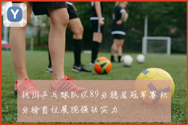 杭州乒乓球队以89分稳居冠军赛积分榜首位展现强劲实力