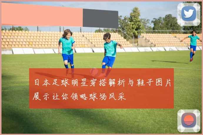 日本足球明星穿搭解析与鞋子图片展示让你领略球场风采
