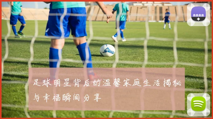 足球明星背后的温馨家庭生活揭秘与幸福瞬间分享
