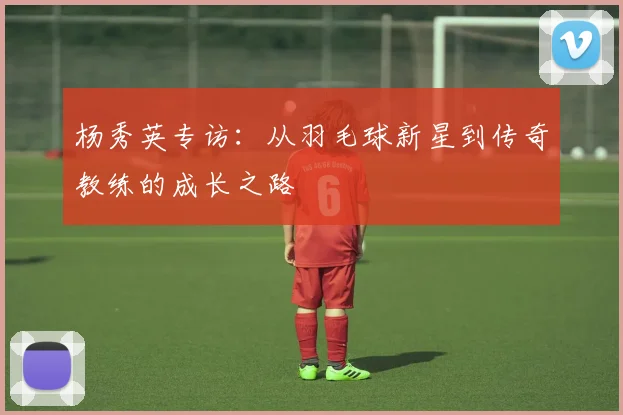 杨秀英专访：从羽毛球新星到传奇教练的成长之路