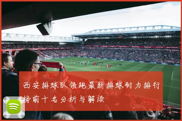 西安排球队领跑最新排球耐力排行榜前十名分析与解读