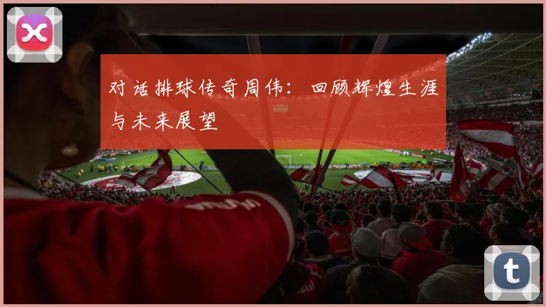 对话排球传奇周伟：回顾辉煌生涯与未来展望