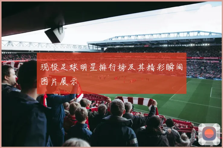 现役足球明星排行榜及其精彩瞬间图片展示
