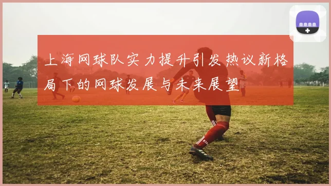 上海网球队实力提升引发热议新格局下的网球发展与未来展望
