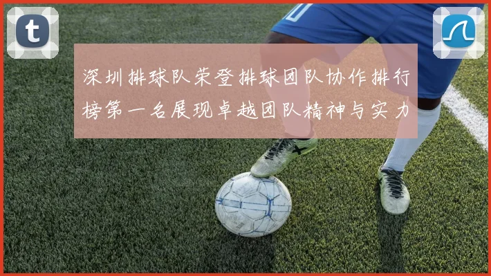 深圳排球队荣登排球团队协作排行榜第一名展现卓越团队精神与实力