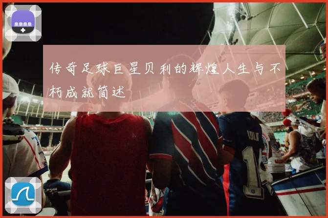 传奇足球巨星贝利的辉煌人生与不朽成就简述