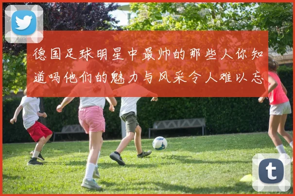 德国足球明星中最帅的那些人你知道吗他们的魅力与风采令人难以忘怀