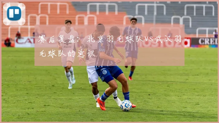 赛后复盘：北京羽毛球队vs武汉羽毛球队的意识