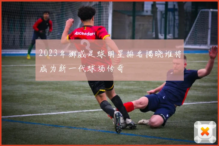 2023年娜威足球明星排名揭晓谁将成为新一代球场传奇