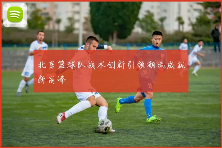 北京篮球队战术创新引领潮流成就新高峰